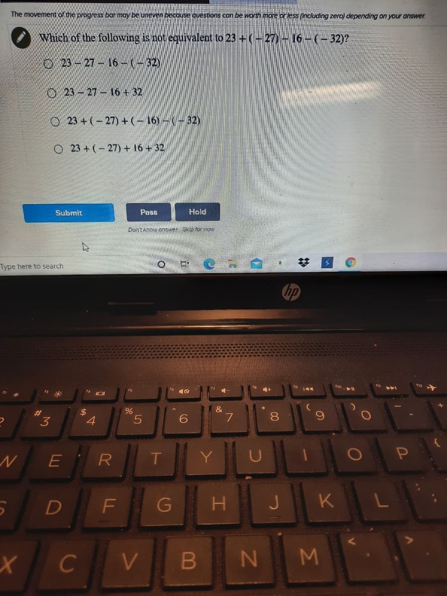 The movement of the progress bar may be uneven because questions can be worth more or less (including zero) depending on your answer
Which of the following is not equivalent to 23 +(- 27) - 16- (- 32)?
O 23 – 27- 16 – (- 32)
O23-27 16 + 32
O 23 + (-27)+(- 16) – (– 32)
O 23 + (- 27) + 16+ 32
Submit
Pass
Hold
Don't know answen Skip for no
Type here to search
is
米
&
%23
3
4
7
8.
E R
D
F
J
K
L
C
V
N M
IT
B
