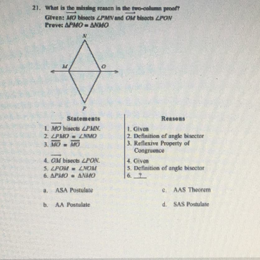 21. What is the missing reasan in the two-column prooft
Glven: MO bbocts LPMV and or bisects LPON
Preve: APMO-ANMO
Statements
Reasons
1. MO bisects ZPMN.
2. ZPIO ZNAO
1. Given
2. Definition of angle bisector
3. Reflexive Property of
Congruence
3. MD- MO
4. OM bisects ZPON.
5. LPOM - ZMOM
6. APHO ANHO
4. Given
5. Definition of angle bisector
a. ASA Postulate
c AAS Theorem
b AA Postulate
d. SAS Postulate
