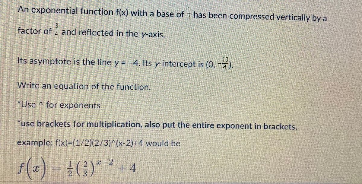 An exponential function f(x) with a base of has been compressed vertically by a
factor of and reflected in the y-axis.
4.
13
Its asymptote is the line y = -4. Its y-intercept is (0, -7).
Write an equation of the function.
*Use ^ for exponents
*use brackets for multiplication, also put the entire exponent in brackets,
example: f(x)=(1/2)(2/3)^(x-2)+4 would be
s(2)
f(x) = }(3)**+4
1/2)-2
