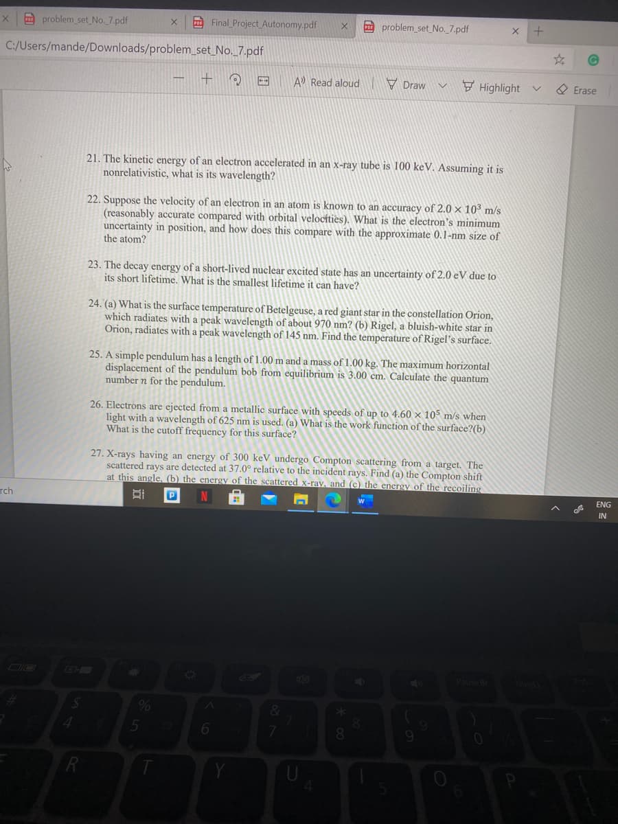 problem_set No. 7.pdf
E Final Project Autonomy.pdf
problem_set No._7.pdf
C:/Users/mande/Downloads/problem_set_No._7.pdf
A Read aloud
V Draw v
F Highlight
O Erase
21. The kinetic energy of an electron accelerated in an x-ray tube is 100 keV. Assuming it is
nonrelativistic, what is its wavelength?
22. Suppose the velocity of an electron in an atom is known to an accuracy of 2.0 × 10° m/s
(reasonably accurate compared with orbital velocíties). What is the electron's minimum
uncertainty in position, and how does this compare with the approximate 0.1-nm size of
the atom?
23. The decay energy of a short-lived nuclear excited state has an uncertainty of 2.0 eV due to
its short lifetime. What is the smallest lifetime it can have?
24. (a) What is the surface temperature of Betelgeuse, a red giant star in the constellation Orion,
which radiates with a peak wavelength of about 970 nm? (b) Rigel, a bluish-white star in
Orion, radiates with a peak wavelength of 145 nm. Find the temperature of Rigel's surface.
25. A simple pendulum has a length of 1.00 m and a mass of 1.00 kg. The maximum horizontal
displacement of the pendulum bob from equilibrium is 3.00 cm. Calculate the quantum
number n for the pendulum.
26. Electrons are ejected from a metallic surface with speeds of up to 4.60 × 105 m/s when
light with a wavelength of 625 nm is used. (a) What is the work function of the surface?(b)
What is the cutoff frequency for this surface?
27. X-rays having an energy of 300 keV undergo Compton scattering from a target. The
scattered rays are detected at 37.0° relative to the incident rays. Find (a) the Compton shift
at this angle, (b) the energy of the scattered x-ray, and (c) the energy of the recoiling
ENG
rch
IN
DIO
Pause B
7
8.
