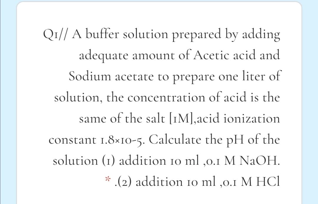 Q1// A buffer solution prepared by adding
adequate amount of Acetic acid and
Sodium acetate to prepare one liter of
solution, the concentration of acid is the
same of the salt [1M],acid ionization
constant 1.8×IO-5. Calculate the pH of the
solution (1) addition 10 ml ,0.1 M NaOH.
* .(2) addition 10 ml ,0.1 M HCl
