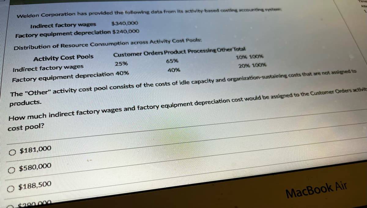 Weldon Corporation has provided the following data from its activity-based costing accounting system:
Indirect factory wages
$340,000
Factory equipment depreciation $240,000
Distribution of Resource Consumption across Activity Cost Pools:
Activity Cost Pools
Indirect factory wages
25%
10% 100%
20% 100%
Factory equipment depreciation 40%
The "Other" activity cost pool consists of the costs of idle capacity and organization-sustaining costs that are not assigned to
products.
O $181,000
How much indirect factory wages and factory equipment depreciation cost would be assigned to the Customer Orders activit
cost pool?
$580,000
Customer Orders Product Processing Other Total
65%
40%
$188,500
$200.000
1
MacBook Air