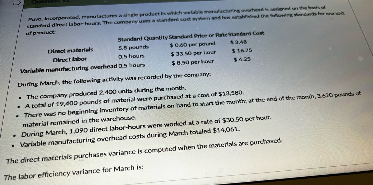 0
Standard Quantity Standard Price or Rate Standard Cost
5.8 pounds
$ 0.60 per pound
$33.50 per hour
$3.48
$16.75
0.5 hours
Variable manufacturing overhead 0.5 hours
$8.50 per hour
$4.25
Puvo, Incorporated, manufactures a single product in which variable manufacturing overhead is assigned on the basis of
standard direct labor-hours. The company uses a standard cost system and has established the following standards for one unit
of product:
.
During March, the following activity was recorded by the company:
▪ The company produced 2,400 units during the month.
A total of 19,400 pounds of material were purchased at a cost of $13,580.
There was no beginning inventory of materials on hand to start the month; at the end of the month, 3,620 pounds of
material remained in the warehouse.
-
Direct materials
Direct labor
. During March, 1,090 direct labor-hours were worked at a rate of $30.50 per hour.
. Variable manufacturing overhead costs during March totaled $14,061.
The direct materials purchases variance is computed when the materials are purchased.
The labor efficiency variance for March is: