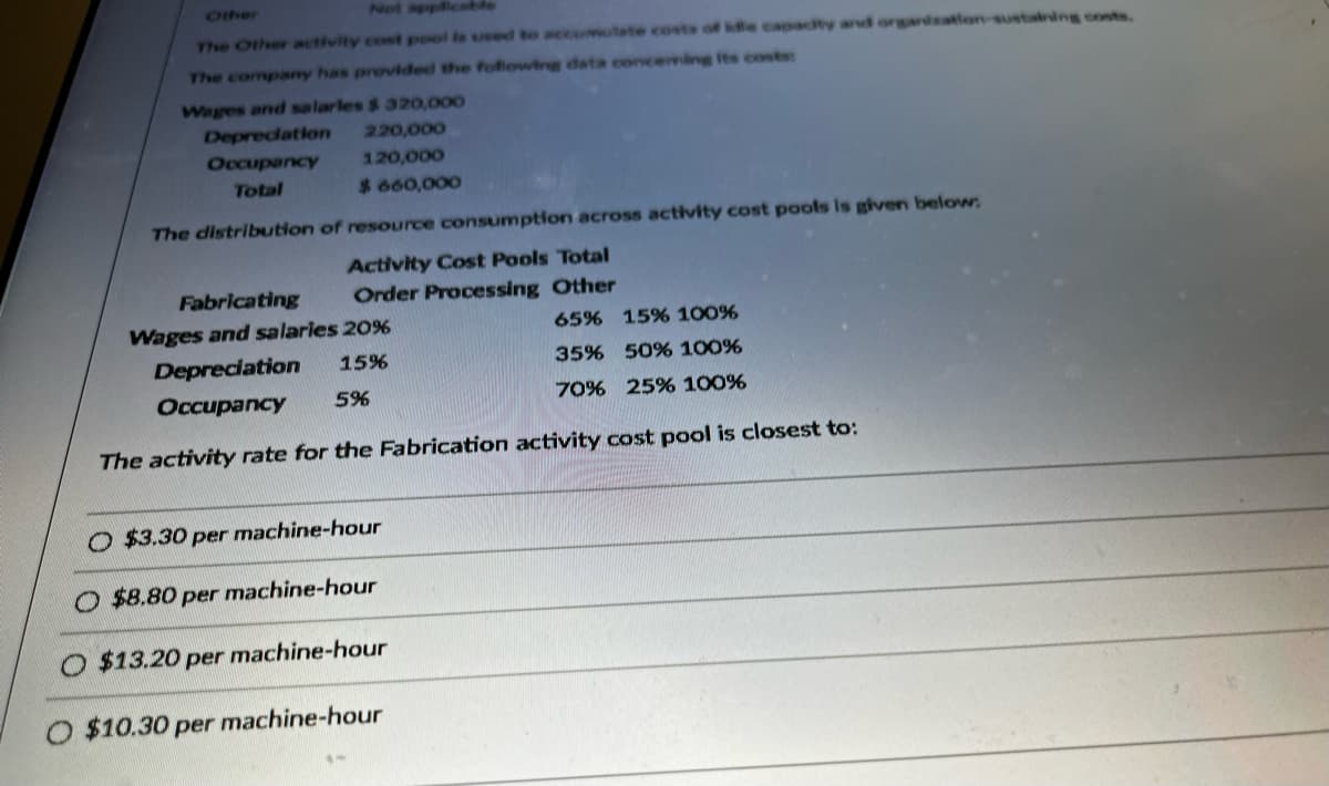 The Other activity cost pool is used to accumulate costs of idle capacity and organization-sustaining costs.
The company has provided the following data concerning its costs:
Wages and salarles $ 320,000
Depreciation
Occupancy
Total
220,000
120,000
$ 660,000
The distribution of resource consumption across activity cost pools is given below:
Activity Cost Pools Total
Order Processing Other
Fabricating
Wages and salaries 20%
Depreciation
15%
Occupancy
5%
The activity rate for the Fabrication activity cost pool is closest to:
O $3.30 per machine-hour
$8.80 per machine-hour
$13.20 per machine-hour
65% 15% 100%
35% 50% 100%
70% 25% 100%
O $10.30 per machine-hour