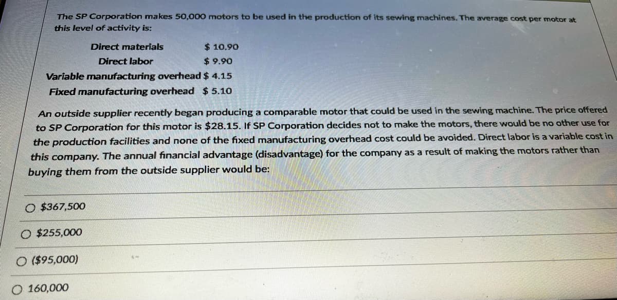 The SP Corporation makes 50,000 motors to be used in the production of its sewing machines. The average cost per motor at
this level of activity is:
$ 10.90
$9.90
Variable manufacturing overhead $ 4.15
Fixed manufacturing overhead $ 5.10
An outside supplier recently began producing a comparable motor that could be used in the sewing machine. The price offered
to SP Corporation for this motor is $28.15. If SP Corporation decides not to make the motors, there would be no other use for
the production facilities and none of the fixed manufacturing overhead cost could be avoided. Direct labor is a variable cost in
this company. The annual financial advantage (disadvantage) for the company as a result of making the motors rather than
buying them from the outside supplier would be:
O $367,500
Direct materials
Direct labor
O $255,000
($95,000)
160,000