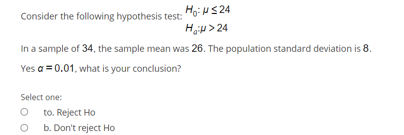 HoiHS 24
HoiH > 24
Consider the following hypothesis test:
In a sample of 34, the sample mean was 26. The population standard deviation is 8.
Yes a = 0.01, what is your conclusion?
Select one:
to. Reject Ho
b. Don't reject Ho
