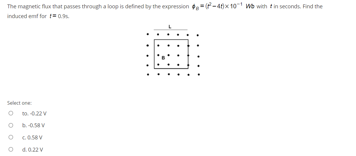 The magnetic flux that passes through a loop is defined by the expression øB = (P – 4t)× 10¬1 Wb with t in seconds. Find the
induced emf for t= 0.9s.
Select one:
to. -0.22 V
b. -0.58 V
c. 0.58 V
d. 0.22 V
