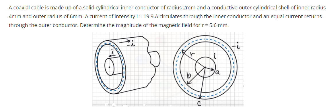 A coaxial cable is made up of a solid cylindrical inner conductor of radius 2mm and a conductive outer cylindrical shell of inner radius
4mm and outer radius of 6mm. A current of intensity | = 19.9 A circulates through the inner conductor and an equal current returns
through the outer conductor. Determine the magnitude of the magnetic field for r = 5.6 mm.
:-
r
----
