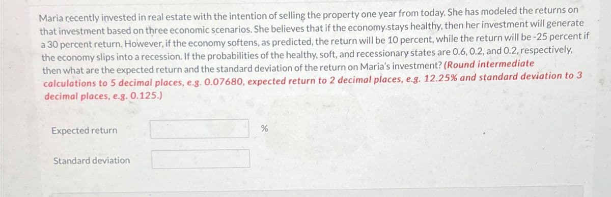 Maria recently invested in real estate with the intention of selling the property one year from today. She has modeled the returns on
that investment based on three economic scenarios. She believes that if the economy.stays healthy, then her investment will generate
a 30 percent return. However, if the economy softens, as predicted, the return will be 10 percent, while the return will be -25 percent if
the economy slips into a recession. If the probabilities of the healthy, soft, and recessionary states are 0.6, 0.2, and 0.2, respectively,
then what are the expected return and the standard deviation of the return on Maria's investment? (Round intermediate
calculations to 5 decimal places, e.g. 0.07680, expected return to 2 decimal places, e.g. 12.25% and standard deviation to 3
decimal places, e.g. 0.125.)
Expected return
Standard deviation
%