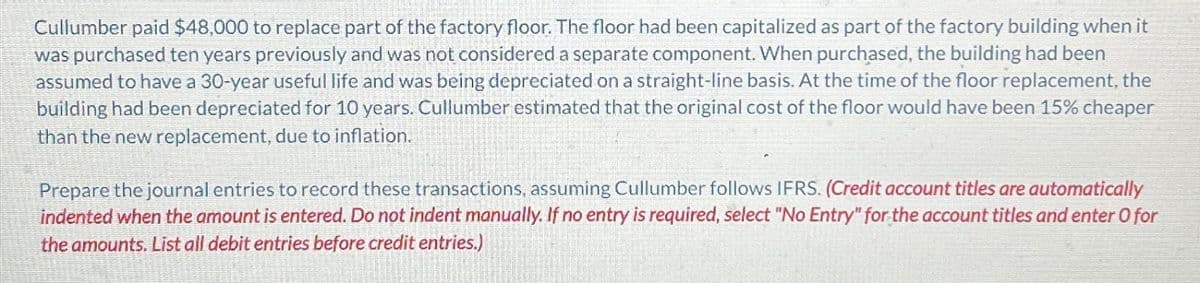 Cullumber paid $48,000 to replace part of the factory floor. The floor had been capitalized as part of the factory building when it
was purchased ten years previously and was not considered a separate component. When purchased, the building had been
assumed to have a 30-year useful life and was being depreciated on a straight-line basis. At the time of the floor replacement, the
building had been depreciated for 10 years. Cullumber estimated that the original cost of the floor would have been 15% cheaper
than the new replacement, due to inflation.
Prepare the journal entries to record these transactions, assuming Cullumber follows IFRS. (Credit account titles are automatically
indented when the amount is entered. Do not indent manually. If no entry is required, select "No Entry" for the account titles and enter O for
the amounts. List all debit entries before credit entries.)