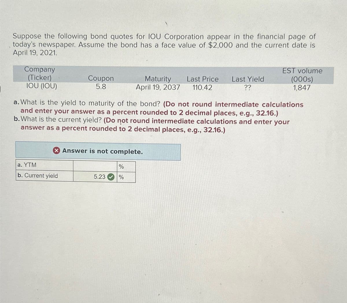 Suppose the following bond quotes for IOU Corporation appear in the financial page of
today's newspaper. Assume the bond has a face value of $2,000 and the current date is
April 19, 2021.
Company
(Ticker)
Coupon
5.8
Maturity
April 19, 2037
Last Price Last Yield
110.42
??
EST volume
(000s)
IOU (IOU)
1,847
a. What is the yield to maturity of the bond? (Do not round intermediate calculations
and enter your answer as a percent rounded to 2 decimal places, e.g., 32.16.)
b. What is the current yield? (Do not round intermediate calculations and enter your
answer as a percent rounded to 2 decimal places, e.g., 32.16.)
Answer is not complete.
a. YTM
%
b. Current yield
5.23
%