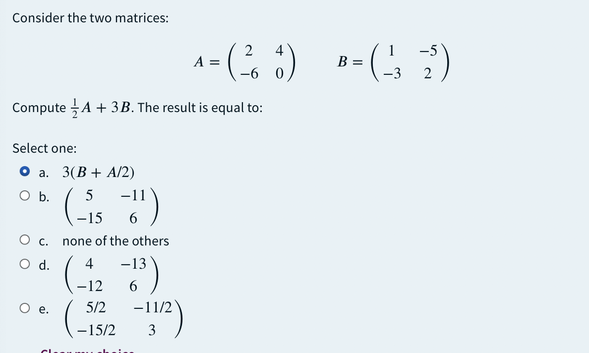 Consider the two matrices:
-5
A =
B =
-6 0
-3
2
Compute A + 3B. The result is equal to:
Select one:
а. 3(В + A/2)
O b.
5
-11
-15
С.
none of the others
d.
4
-13
-12
е.
5/2
-11/2
-15/2
3
