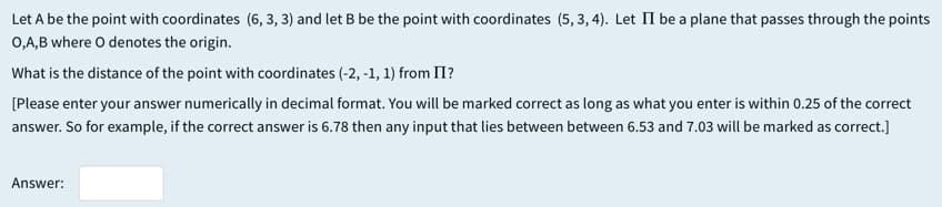 Let A be the point with coordinates (6, 3, 3) and let B be the point with coordinates (5, 3, 4). Let II be a plane that passes through the points
0,A,B where O denotes the origin.
What is the distance of the point with coordinates (-2, -1, 1) from II?
[Please enter your answer numerically in decimal format. You will be marked correct as long as what you enter is within 0.25 of the correct
answer. So for example, if the correct answer is 6.78 then any input that lies between between 6.53 and 7.03 will be marked as correct.]
Answer:
