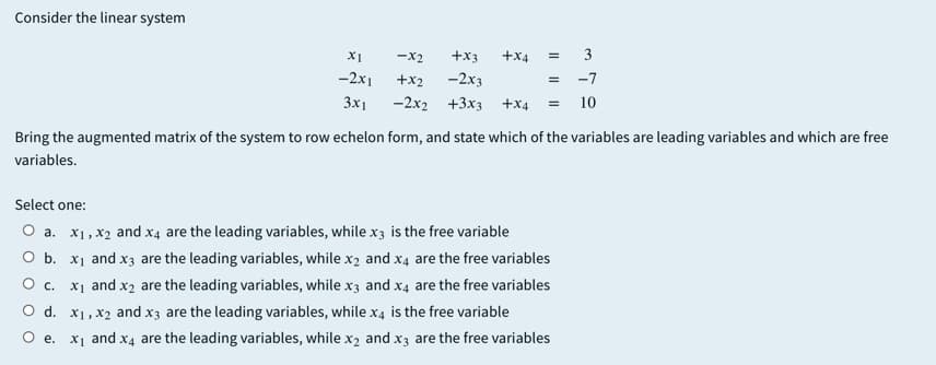 Consider the linear system
X1
-x2
+x3
+x4
3
-2x1
+x2
-2x3
-7
3x1
-2х2 +3x3 +x4
10
Bring the augmented matrix of the system to row echelon form, and state which of the variables are leading variables and which are free
variables.
Select one:
O a. x1, x2 and x4 are the leading variables, while x3 is the free variable
O b. x1 and x3 are the leading variables, while x2 and x4 are the free variables
O c. x1 and x2 are the leading variables, while x3 and x4 are the free variables
O d. x1, x2 and x3 are the leading variables, while x4 is the free variable
O .
x1 and x4 are the leading variables, while x2 and x3 are the free variables
II
