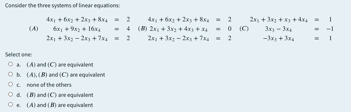 Consider the three systems of linear equations:
4x1 + 6x2 + 2x3 + 8x4
4x1 + 6х2 + 2хз + 8х4
2x1 + 3x2 + x3 +4x4
(A)
бх + 9х2 + 16х4
4
(B) 2x1 + 3x2 + 4x3 + x4
(C)
3x3 – 3x4
2x1 + 3x2 – 2x3 + 7x4
2
2x1 + 3x2 – 2x3 + 7x4
2
-3x3 + 3x4
Select one:
а.
(A) and (C) are equivalent
O b. (A), (B) and (C) are equivalent
О с.
none of the others
O d. (B) and (C) are equivalent
O e. (A) and (B) are equivalent
I| || ||
