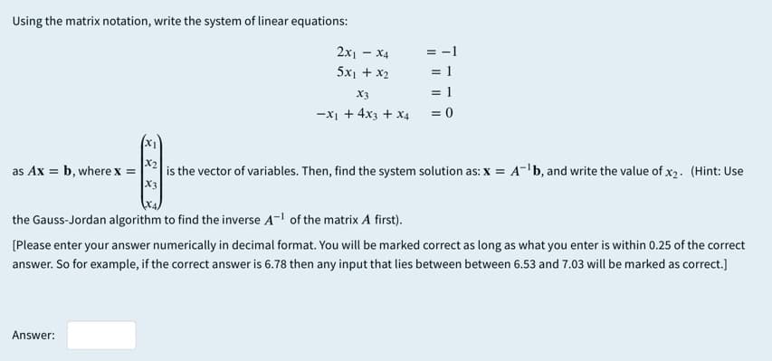 Using the matrix notation, write the system of linear equations:
2x1 - X4
= -1
= 1
= 1
5x1 + x2
X3
-x1 + 4x3 + x4
X1
x2
is the vector of variables. Then, find the system solution as: x = A-'b, and write the value of x2. (Hint: Use
X3
as Ax = b, where x =
the Gauss-Jordan algorithm to find the inverse A- of the matrix A first).
[Please enter your answer numerically in decimal format. You will be marked correct as long as what you enter is within 0.25 of the correct
answer. So for example, if the correct answer is 6.78 then any input that lies between between 6.53 and 7.03 will be marked as correct.]
Answer:
I| || || |

