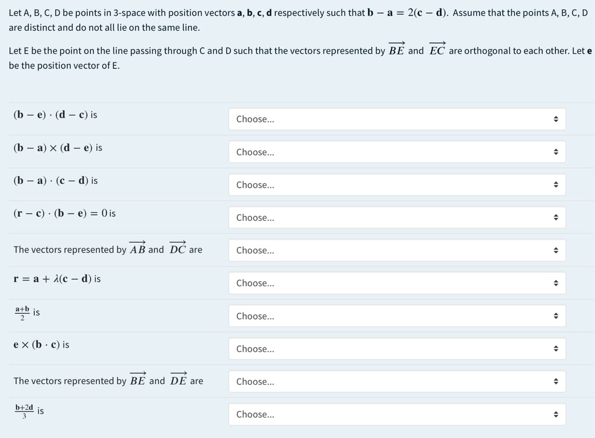 Let A, B, C, D be points in 3-space with position vectors a, b, c, d respectively such that b – a = 2(c – d). Assume that the points A, B, C, D
are distinct and do not all lie on the same line.
Let E be the point on the line passing through C and D such that the vectors represented by BE and EC are orthogonal to each other. Let e
be the position vector of E.
(b — е) . (d — с) is
Choose...
(b — а) х (d — е) is
Choose...
(b — а) . (с — d) is
Choose...
(r – c) · (b – e) = 0 is
Choose...
The vectors represented by AB and DC are
Choose...
r%3Dа+ 1(с — d) is
Choose...
a+b
Choose...
e x (b · c) is
Choose...
The vectors represented by BE and DE are
Choose...
b+2d
is
3
Choose...
