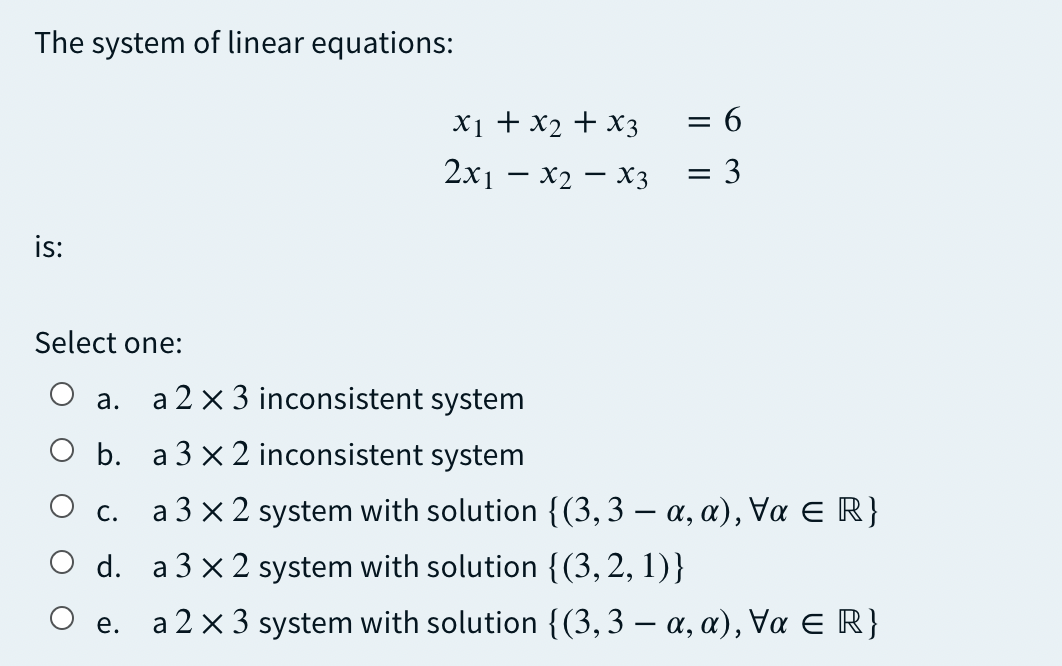 The system of linear equations:
X1 + x2 + x3
= 6
2x1 — х2 — хз
= 3
is:
Select one:
a 2 x 3 inconsistent system
а.
O b. a 3 x 2 inconsistent system
a 3 x 2 system with solution {(3, 3 – a, a), Va E R}
С.
d. a 3 x 2 system with solution {(3, 2, 1)}
O e.
a 2 x 3 system with solution {(3, 3 – a, a), Va ER}
