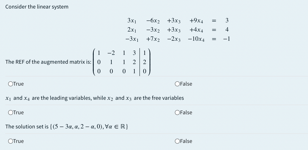 Consider the linear system
3x1
-6x2 +3x3
+9x4
3
2x1
-3x2 +3x3
+4x4
4
-3x1
+7x2 -2х3 -10х4
-1
1
-2
1
3
1
1
1
2
2
The REF of the augmented matrix is: 0
1
OFalse
OTrue
X1 and x4 are the leading variables, whilex2 and x3 are the free variables
OFalse
OTrue
The solution set is { (5-3α, α, 2 - α, 0 ), να ε R}
OFalse
OTrue
