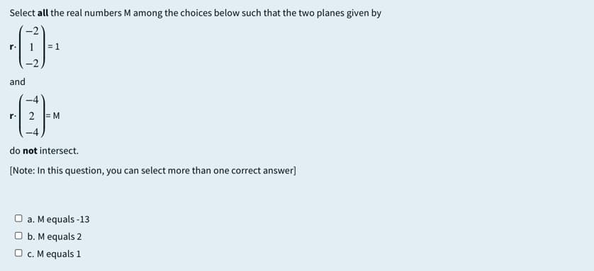 Select all the real numbers M among the choices below such that the two planes given by
1
= 1
r.
and
r.
2
M
do not intersect.
[Note: In this question, you can select more than one correct answer]
O a. Mequals -13
O b. M equals 2
O c. M equals 1
