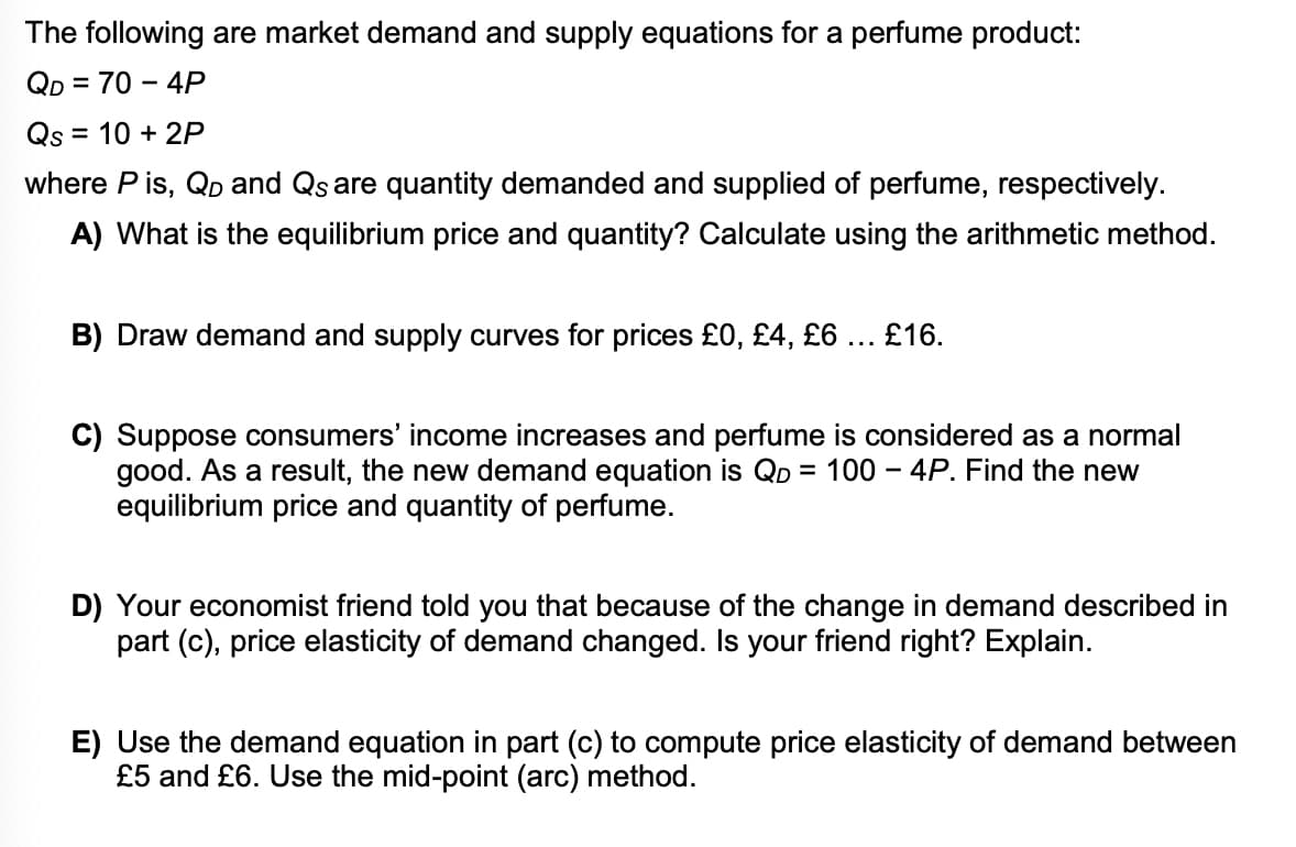 The following are market demand and supply equations for a perfume product:
QD = 70 – 4P
%3D
Qs = 10 + 2P
where P is, Qp and Qs are quantity demanded and supplied of perfume, respectively.
A) What is the equilibrium price and quantity? Calculate using the arithmetic method.
B) Draw demand and supply curves for prices £0, £4, £6... £16.
C) Suppose consumers' income increases and perfume is considered as a normal
good. As a result, the new demand equation is Qp = 100 – 4P. Find the new
equilibrium price and
ntity of perfume.
D) Your economist friend told you that because of the change in demand described in
part (c), price elasticity of demand changed. Is your friend right? Explain.
E) Use the demand equation in part (c) to compute price elasticity of demand between
£5 and £6. Use the mid-point (arc) method.
