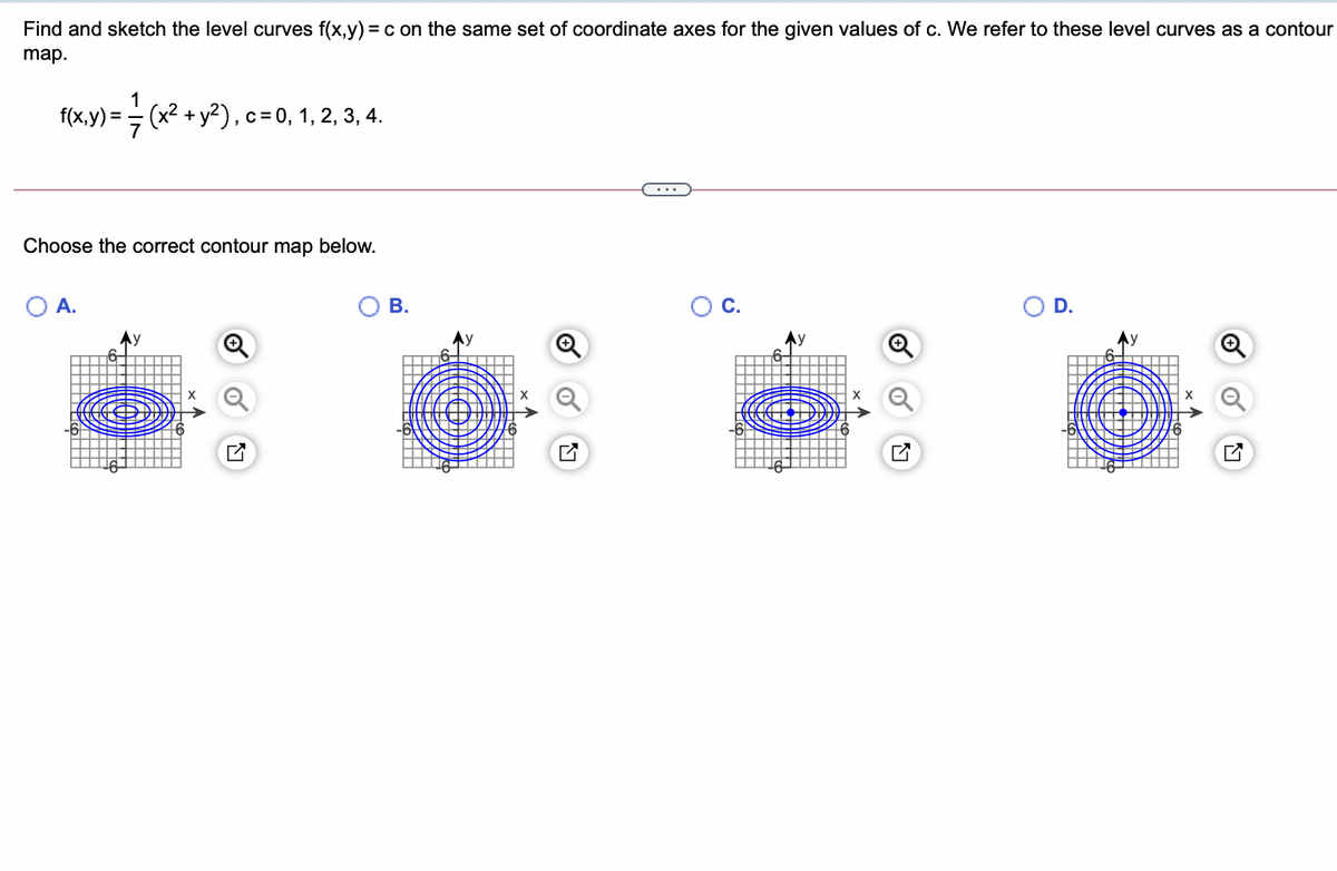 Find and sketch the level curves f(x,y) =c on the same set of coordinate axes for the given values of c. We refer to these level curves as a contour
map.
1
f(x,y) = (x2 + y2), c=0, 1, 2, 3, 4.
Choose the correct contour map below.
O A.
В.
Oc.
OD.
