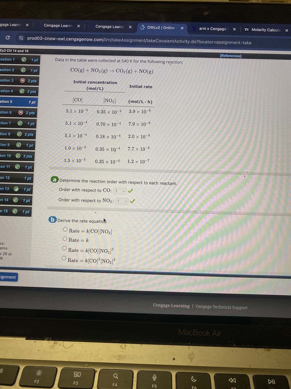 gage Learni x
Cengage Learni x
Cengage Learnin X
OWLv2 | Online X
arni x Cengage LX
TN Molarity Calcula x
C
prod03-cnow-owl.cengagenow.com/ilrn/takeAssignment/takeCovalentActivity.do?locator=assignment-take
Ex3 CH 14 and 15
[References]
estion 1
1 pt
Data in the table were collected at 540 K for the following reaction:
estion 2
1pt
estion 3
× 2 pts
estion 4
2 pts
[NO2]
CO(g) + NO2 (g) → CO2 (g) + NO(g)
Initial concentration
[CO]
(mol/L)
Initial rate
(mol/L. h)
stion 5
1 pt
5.1.x 10-4
x
0.35 × 10-4
3.9 × 10-8
stion 6
× 2 pts
stion 7
1 pt
5.1 x 10-4
0.70 × 10-4 7.9 × 10-8
tion 8
tion 9
2 pts
1pt
5.1 x 10-4
0.18 × 10 4 2.0 × 10-8
1.0 × 10-3
0.35 × 10 4 7.7 × 10-8
ion 10
2 pts
1.5 x 10-3
0.35 × 10-4 1.2 × 10-7
on 11
1 pt
on 12
1 pt
a Determine the reaction order with respect to each reactant.
on 13
1 pt
Order with respect to CO: 1
V
on 14
1 pt
Order with respect to NO2: 1
n 15
1 pt
b Derive the rate equation.
ss:
ems
r 28 at
M
Rate = k[CO] [NO2]
O Rate = k
O
O
Rate = k[CO] [NO₂2]²
Rate = k[CO]² [NO₂]²
Fignment
Cengage Learning | Cengage Technical Support
80
F2
F3
F4
ري
95
F5
MacBook Air
8
ku
DII