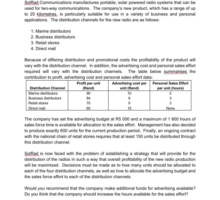 SORad Communications manufactures portable, solar powered radio systems that can be
used for two-way communications. The company's new product, which has a range of up
to 25 kilometres, is particularly suitable for use in a variety of business and personal
applications. The distribution channels for the new radio are as follows:
1. Marine distributors
2. Business distributors
3. Retail stores
4. Direct mail
Because of differing distribution and promotional costs the profitability of the product will
vary with the distribution channel. In addition, the advertising cost and personal sales effort
required will vary with the distribution channels. The table below summarises the
contribution to profit, advertising cost and personal sales effort data:
Profit per unit
Advertising cost per Personal Sales Effort
per unit (hours)
2
unit (Rand)
Distribution Channel
Marine distributors
(Rand)
90
10
Business distributors
84
8
3
Retail stores
70
9
3
Direct mail
60
15
None
The company has set the advertising budget at R5 000 and a maximum of 1 800 hours of
sales force time is available for allocation to the sales effort. Management has also decided
to produce exactly 600 units for the current production period. Finally, an ongoing contract
with the national chain of retail stores requires that at least 150 units be distributed through
this distribution channel.
SORad is now faced with the problem of establishing a strategy that will provide for the
distribution of the radios in such a way that overall profitability of the new radio production
will be maximized. Decisions must be made as to how many units should be allocated to
each of the four distribution channels, as well as how to allocate the advertising budget and
the sales force effort to each of the distribution channels.
Would you recommend that the company make additional funds for advertising available?
Do you think that the company should increase the hours available for the sales effort?
