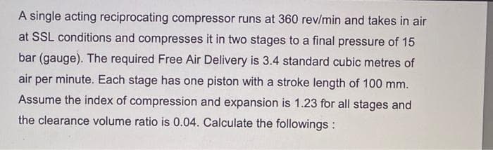 A single acting reciprocating compressor runs at 360 rev/min and takes in air
at SSL conditions and compresses it in two stages to a final pressure of 15
bar (gauge). The required Free Air Delivery is 3.4 standard cubic metres of
air per minute. Each stage has one piston with a stroke length of 100 mm.
Assume the index of compression and expansion is 1.23 for all stages and
the clearance volume ratio is 0.04. Calculate the followings :
