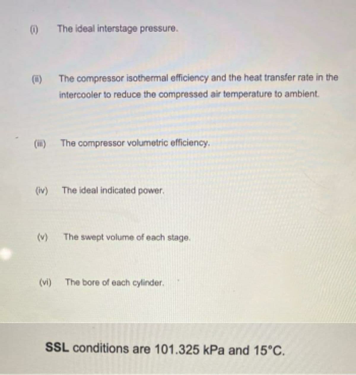 (i)
The ideal interstage pressure.
()
The compressor isothermal efficiency and the heat transfer rate in the
intercooler to reduce the compressed air temperature to ambient.
(ii)
The compressor volumetric efficiency.
(iv)
The ideal indicated power.
(v)
The swept volume of each stage.
(vi)
The bore of each cylinder.
SSL conditions are 101.325 kPa and 15°C.
