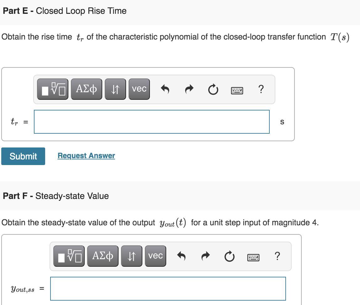 Part E - Closed Loop Rise Time
Obtain the rise time tr of the characteristic polynomial of the closed-loop transfer function T(s)
vec
?
tr
S
%3D
Submit
Request Answer
Part F - Steady-state Value
Obtain the steady-state value of the output yout (t) for a unit step input of magnitude 4.
DA
ΑΣφ
vec
Yout,ss =
