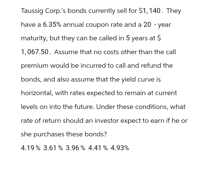 Taussig Corp.'s bonds currently sell for $1,140. They
have a 6.35% annual coupon rate and a 20-year
maturity, but they can be called in 5 years at $
1,067.50. Assume that no costs other than the call
premium would be incurred to call and refund the
bonds, and also assume that the yield curve is
horizontal, with rates expected to remain at current
levels on into the future. Under these conditions, what
rate of return should an investor expect to earn if he or
she purchases these bonds?
4.19% 3.61% 3.96% 4.41 % 4.93%