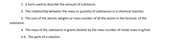 1. A term used to describe the amount of substance.
2. The relationship between the mass or quantity of substances in a chemical reaction.
3. The sum of the atomic weights or mass number of all the atoms in the formula of the
substance.
4. The mass of the substance in grams divided by the mass number of molar mass in g/mol.
5-6. The parts of a solution
