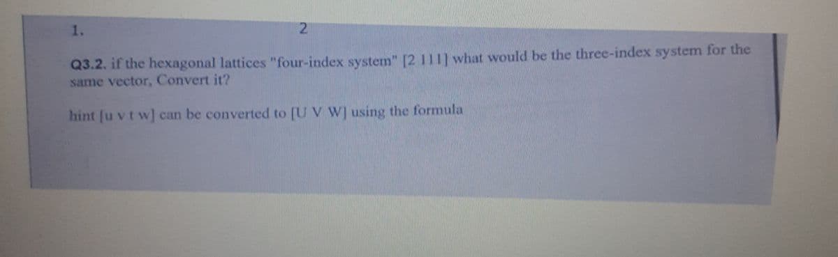 1.
2.
Q3.2. if the hexagonal lattices "four-index system" [2 111] what would be the three-index system for the
same vector, Convert it?
hint [u vt w] can be converted to [U V W] using the formula
