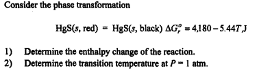 Consider the phase transformation
HgS(s, red) = HgS(s, black) AG = 4,180-5.44T,J
1) Determine the enthalpy change of the reaction.
2) Determine the transition temperature at P = 1 atm.