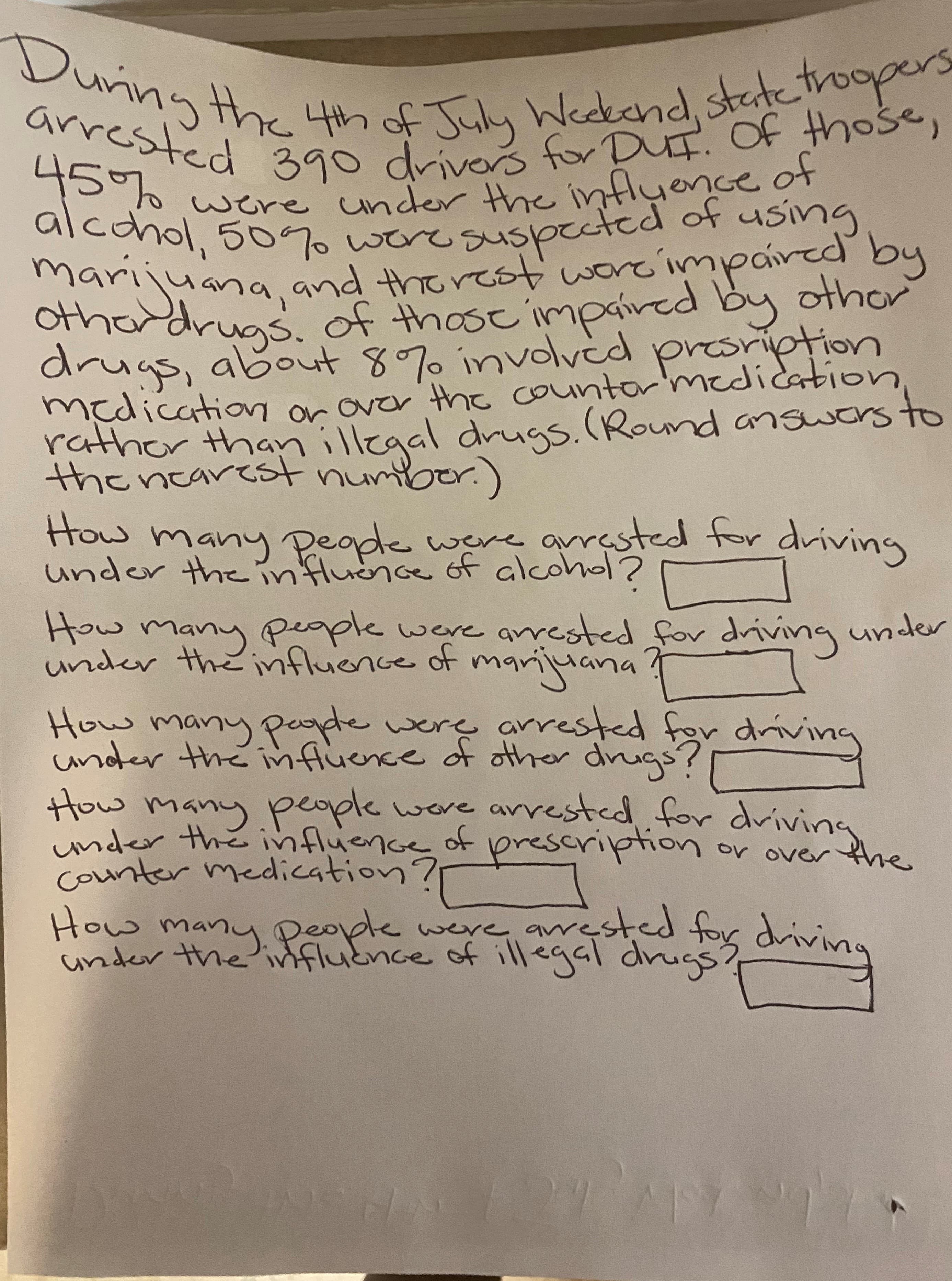 ### DUI Arrest Statistics During 4th of July Weekend

During the 4th of July Weekend, state troopers arrested 390 drivers for DUI. Of those, 45% were under the influence of alcohol, 50% were suspected of using marijuana, and the rest were impaired by other drugs. Of those impaired by other drugs, about 87% involved prescription medication or over-the-counter medication rather than illegal drugs. (Round answers to the nearest number.)

#### Questions

1. **How many people were arrested for driving under the influence of alcohol?**
   - [ ]
   
2. **How many people were arrested for driving under the influence of marijuana?**
   - [ ]
   
3. **How many people were arrested for driving under the influence of other drugs?**
   - [ ]
   
4. **How many people were arrested for driving under the influence of prescription or over-the-counter medication?**
   - [ ]
   
5. **How many people were arrested for driving under the influence of illegal drugs?**
   - [ ]

#### Explanation of Data

This dataset outlines the breakdown of DUI (Driving Under the Influence) arrests made over a holiday weekend:

- **Alcohol**: 45% of 390 drivers 
- **Marijuana**: 50% of 390 drivers
- **Other Drugs**: The remainder, beyond those under the influence of alcohol and marijuana
  - **Prescription/Over-the-Counter Medication**: 87% of those impaired by other drugs
  - **Illegal Drugs**: The remaining percentage of those impaired by other drugs

### Calculation Breakdown

1. **Alcohol**:
   - Calculation: \( 0.45 \times 390 \)

2. **Marijuana**:
   - Calculation: \( 0.50 \times 390 \)

3. **Other Drugs**:
   - Calculation: \( 390 - (alcohol arrests + marijuana arrests) \)

4. **Prescription/Over-the-Counter Medication**:
   - Calculation: \( 0.87 \times other drugs arrests \)

5. **Illegal Drugs**:
   - Calculation: \( other drugs arrests - prescription/over-the-counter medication arrests \)

Each question requires completing these calculations to fill in the blanks provided. This exercise is aimed to test the understanding of percentages and basic arithmetic operations.