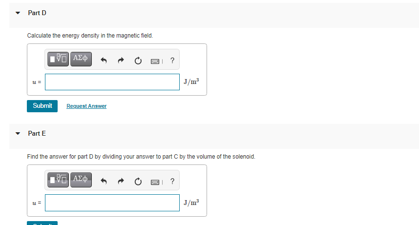 Part D
Calculate the energy density in the magnetic field.
?
J/m3
Submit
Request Answer
Part E
Find the answer for part D by dividing your answer to part C by the volume of the solenoid.
J/m3
= n
