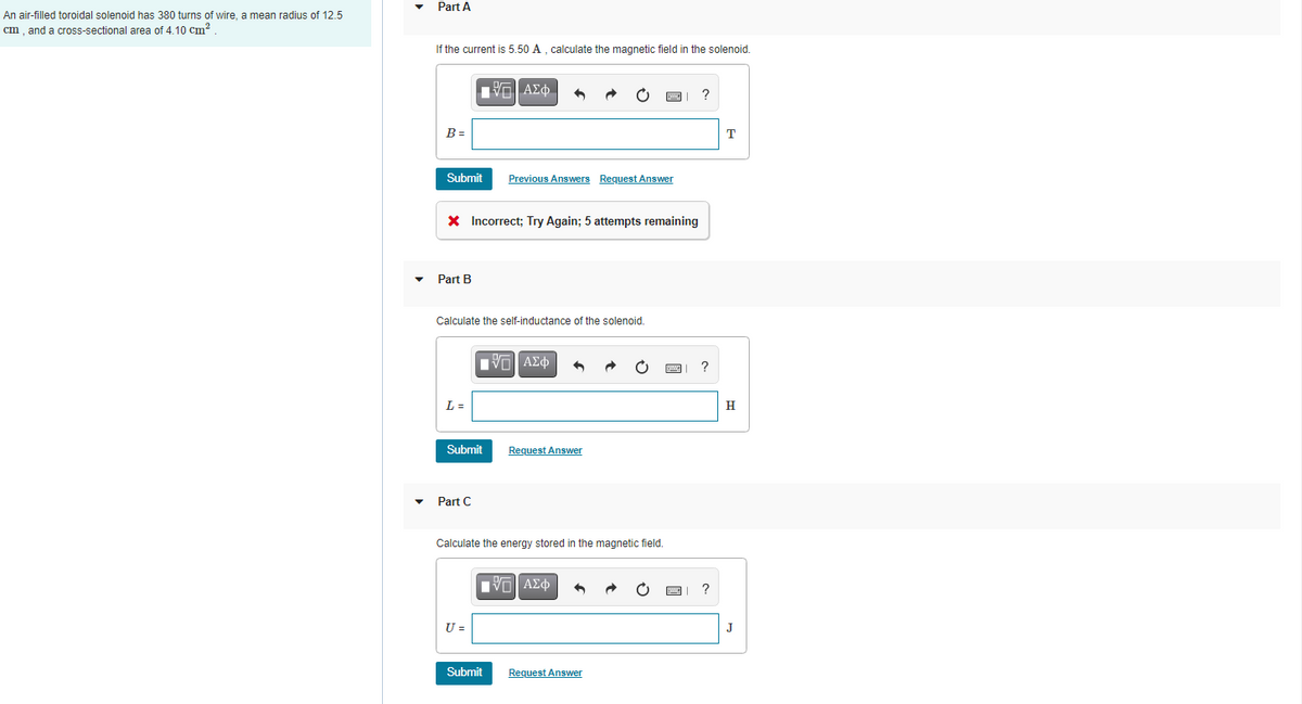 Part A
An air-filled toroidal solenoid has 380 turns of wire, a mean radius of 12.5
cm, and a cross-sectional area of 4.10 cm?
If the current is 5.50 A , calculate the magnetic field in the solenoid.
1Vα ΑΣ φ.
B =
T
Submit
Previous Answers Reguest Answer
X Incorrect; Try Again; 5 attempts remaining
Part B
Calculate the self-inductance of the solenoid.
L =
H
Submit
Request Answer
Part C
Calculate the energy stored in the magnetic field.
U =
Submit
Request Answer
