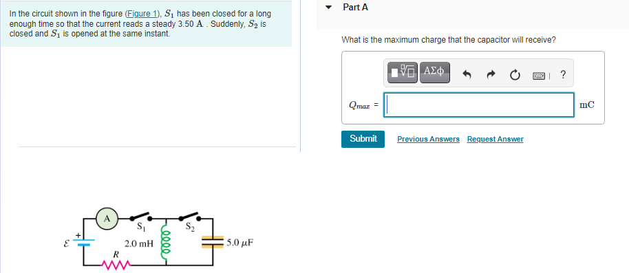 • Part A
In the circuit shown in the figure (Figure 1), S1 has been closed for a long
enough time so that the current reads a steady 3.50 A. Suddenly, S2 is
closed and Si is opened at the same instant.
What is the maximum charge that the capacitor will receive?
ΑΣΦ
?
Qmaz
mC
Submit
Previous Answers Request Answer
A
2.0 mH
5.00 μF
R
