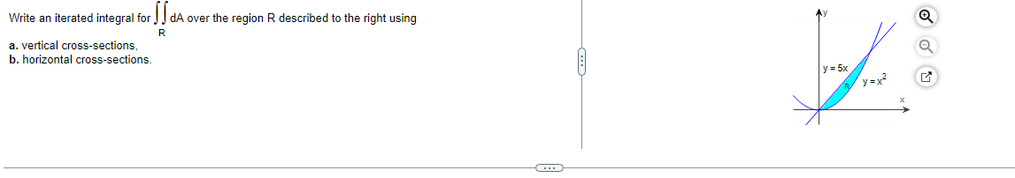 Write an iterated integral for
dA over the region R described to the right using
R
a. vertical cross-sections,
b. horizontal cross-sections.
y = 5x
y =x
