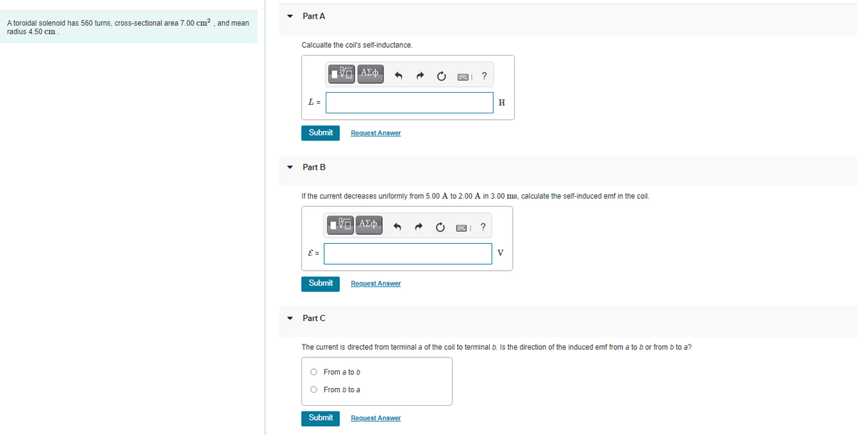Part A
A toroidal solenoid has 560 turns, cross-sectional area 7.00 cm? . and mean
radius 4.50 cm
Calcualte the coil's self-inductance.
Η ΑΣφ.
L =
H
Submit
Request Answer
Part B
If the current decreases uniformly from 5.00 A to 2.00 A in 3.00 ms, calculate the self-induced emf in the coil.
να ΑΣφ-
E =
V
Submit
Request Answer
Part C
The current is directed from terminal a of the coil to terminal b. Is the direction of the induced emf from a to b or from b to a?
O From a tob
O From b to a
Submit
Request Answer
