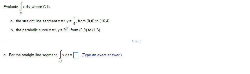 = fx ds, where C is
с
t
a. the straight line segment x = t. y =
from (0,0) to (16,4)
b. the parabolic curve x=t, y = 3t², from (0,0) to (1,3)
a. For the straight line segment, [x ds = (Type an exact answer.)
с
Evaluate