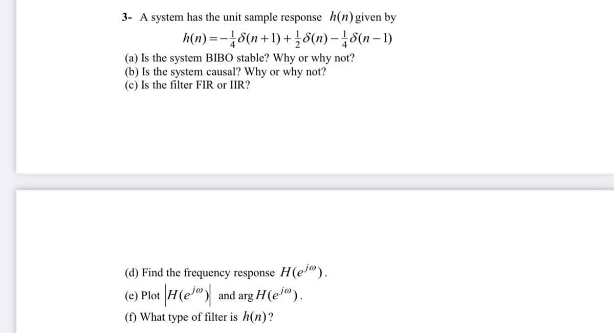 3- A system has the unit sample response h(n) given by
h(n)=-18(n+1)
+18(n)-18(n-1)
+
(a) Is the system BIBO stable? Why or why not?
(b) Is the system causal? Why or why not?
(c) Is the filter FIR or IIR?
H(ejo).
(d) Find the frequency response
(e) Plot |H(e) and arg H(ejº).
(f) What type of filter is h(n)?