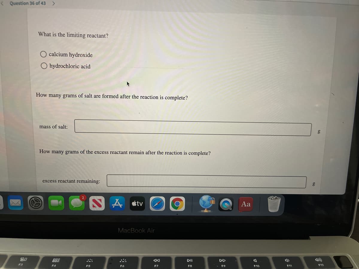 < Question 36 of 43
What is the limiting reactant?
calcium hydroxide
O hydrochloric acid
How many grams of salt are formed after the reaction is complete?
mass of salt:
g
How many grams of the excess reactant remain after the reaction is complete?
excess reactant remaining:
g
A étv
Aa
MacBook Air
DI
DD
F3
F4
F5
F6
F7
F8
F9
F10
F11
F12
