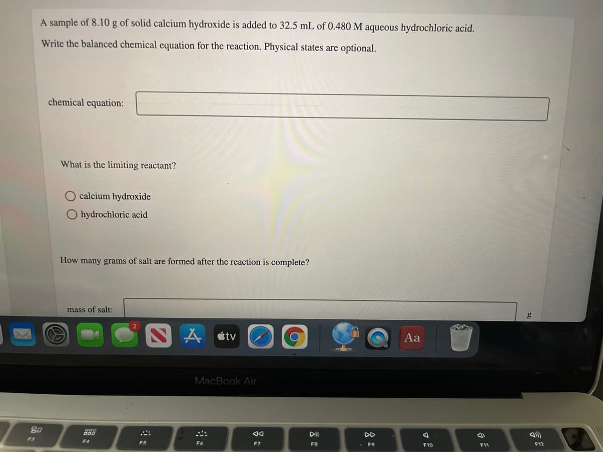 A sample of 8.10 g of solid calcium hydroxide is added to 32.5 mL of 0.480 M aqueous hydrochloric acid.
Write the balanced chemical equation for the reaction. Physical states are optional.
chemical equation:
What is the limiting reactant?
O calcium hydroxide
O hydrochloric acid
How many grams of salt are formed after the reaction is complete?
mass of salt:
g
人etv
Aa
MacBook Air
80
888
DII
F3
F4
F5
F6
F7
F8
F9
F12
F10
11
