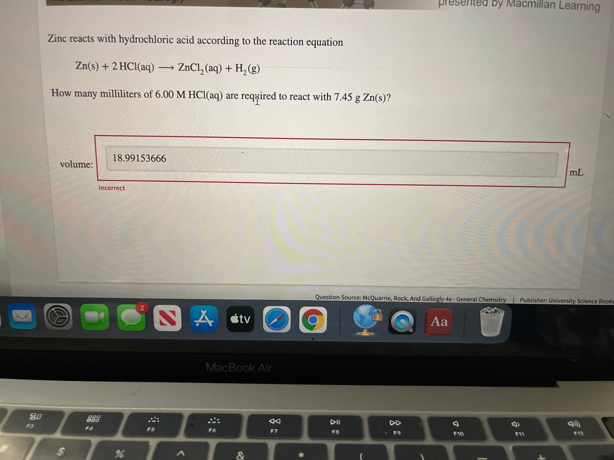 Tesented by Macmillan Learning
Zinc reacts with hydrochloric acid according to the reaction equation
Zn(s) + 2 HC1(aq)
ZnCl, (aq) + H, (g)
How many milliliters of 6.00 M HCI(aq) are reqyired to react with 7.45 g Zn(s)?
18.99153666
volume:
mL
Incorrect
Question Source: McQuarrie, Rock, And Gallogly 4e - General Chemsitry Publisher: University Science Books
A étv
Aa
MacBook Air
80
888
DII
DD
F3
F4
F5
F6
F7
F8
• F9
F10
F12
F11
&
