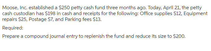 Moose, Inc. established a $250 petty cash fund three months ago. Today, April 21, the petty
cash custodian has $198 in cash and receipts for the following: Office supplies $12, Equipment
repairs $25, Postage $7, and Parking fees $13.
Required:
Prepare a compound journal entry to replenish the fund and reduce its size to $200.