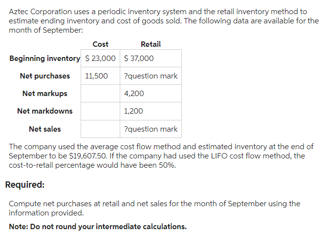 Aztec Corporation uses a periodic inventory system and the retail inventory method to
estimate ending inventory and cost of goods sold. The following data are available for the
month of September:
Cost
Retail
Beginning inventory $23,000 $ 37,000
Net purchases 11,500 ?question mark
Net markups
Net markdowns
Net sales
?question mark
The company used the average cost flow method and estimated inventory at the end of
September to be $19,607.50. If the company had used the LIFO cost flow method, the
cost-to-retail percentage would have been 50%.
4,200
1,200
Required:
Compute net purchases at retail and net sales for the month of September using the
information provided.
Note: Do not round your intermediate calculations.