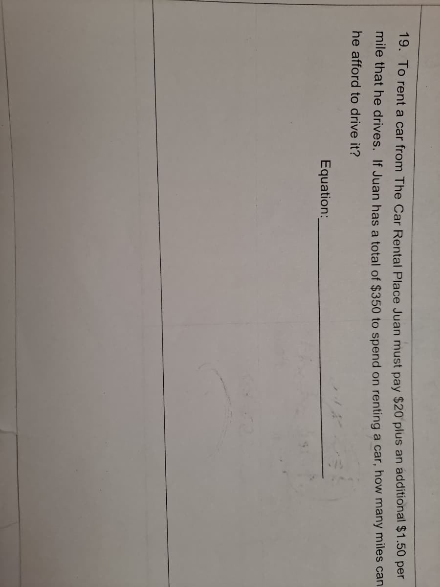 19. To rent a car from The Car Rental Place Juan must pay $20 plus an additional $1.50 per
mile that he drives. If Juan has a total of $350 to spend on renting a car, how many miles can
he afford to drive it?
Equation:
