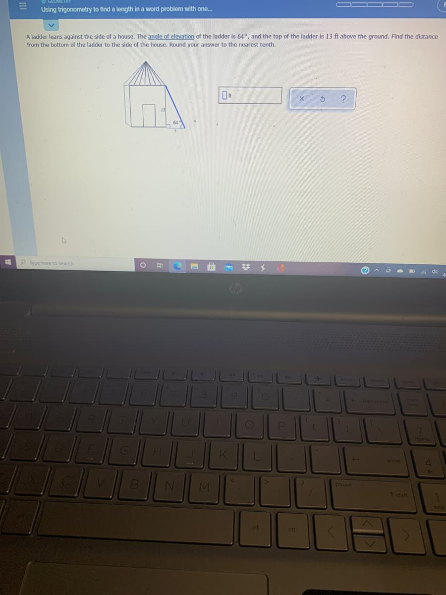 OOO D
Using trigonometry to find a length in a word problem with one.
A ladder leans against the side of a house. The angle of elevation of the ladder is 64°, and the top of the ladder is 13 ft above the ground. Find the distance
from the bottom of the ladder to the side of the house. Round your answer to the nearest tenth.
15
64
P Type here to search
(?
up
144
PAA
brt se
delete
home
7
num
lock
backspace
R.
home
K
enter
pause
7 shift
end
alt
ctrl
